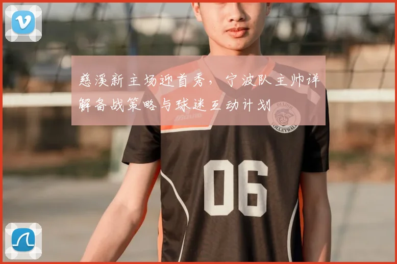 慈溪新主场迎首秀,宁波队主帅详解备战策略与球迷互动计划