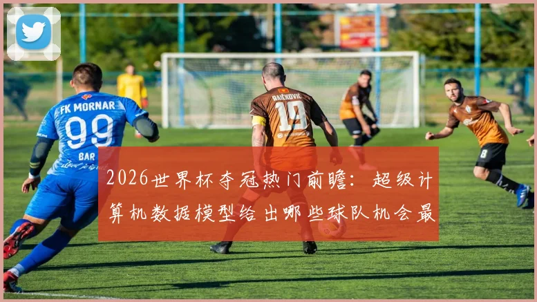 2026世界杯夺冠热门前瞻：超级计算机数据模型给出哪些球队机会最大？