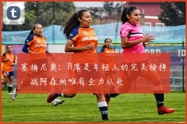 塞梅尼奥:B席是年轻人的完美榜样,战阿森纳唯有全力以赴