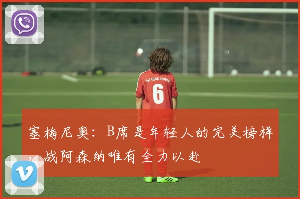 塞梅尼奥:B席是年轻人的完美榜样,战阿森纳唯有全力以赴