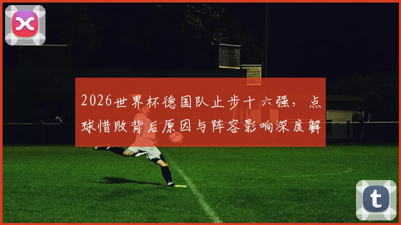 2026世界杯德国队止步十六强,点球惜败背后原因与阵容影响深度解析