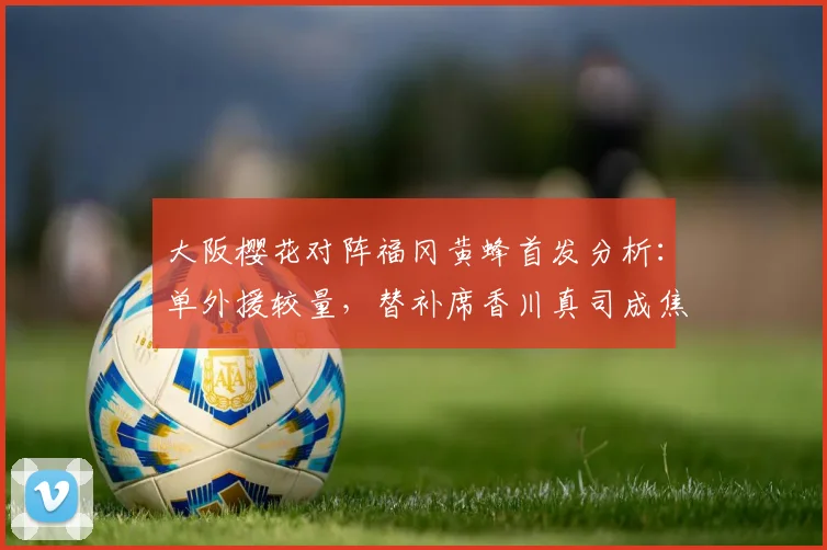 大阪樱花对阵福冈黄蜂首发分析:单外援较量,替补席香川真司成焦点