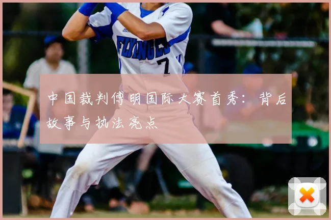 中国裁判傅明国际大赛首秀:背后故事与执法亮点