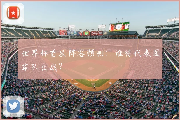 世界杯首发阵容预测:谁将代表国家队出战?