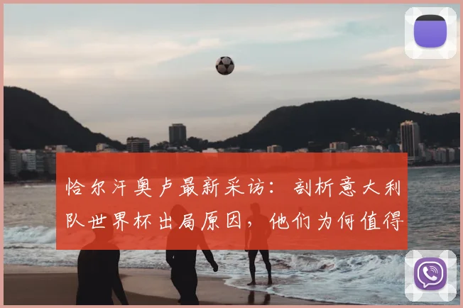恰尔汗奥卢最新采访:剖析意大利队世界杯出局原因,他们为何值得尊重