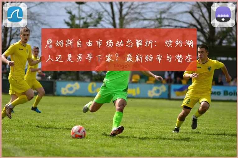 詹姆斯自由市场动态解析：续约湖人还是另寻下家？最新赔率与潜在影响深度分析
